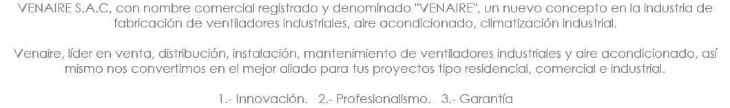 VENAIRE S.A.C, con nombre comercial registrado y denominado "VENAIRE", un nuevo concepto en la industria de fabricación de ventiladores industriales, aire acondicionado, climatización industrial. Venaire, líder en venta, distribución, instalación, mantenimiento de ventiladores industriales y aire acondicionado, así mismo nos convertimos en el mejor aliado para tus proyectos tipo residencial, comercial e industrial.  1.- Innovación. 2.- Profesionalismo. 3.- Garantía